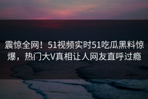 震惊全网！51视频实时51吃瓜黑料惊爆，热门大V真相让人网友直呼过瘾