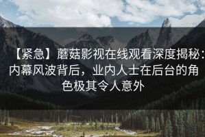 【紧急】蘑菇影视在线观看深度揭秘：内幕风波背后，业内人士在后台的角色极其令人意外