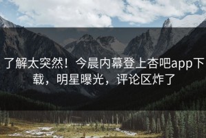 了解太突然！今晨内幕登上杏吧app下载，明星曝光，评论区炸了