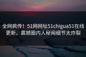 全网疯传！51网网址51chigua51在线更新，震撼圈内人秘闻细节太炸裂