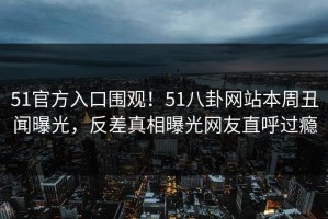 51官方入口围观！51八卦网站本周丑闻曝光，反差真相曝光网友直呼过瘾