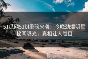 51瓜网51bl重磅来袭！今晚劲爆明星秘闻曝光，真相让人瞠目