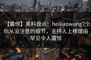 【震惊】黑料盘点：heiliaowang7个你从没注意的细节，主持人上榜理由罕见令人震惊