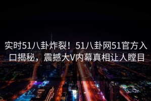 实时51八卦炸裂！51八卦网51官方入口揭秘，震撼大V内幕真相让人瞠目