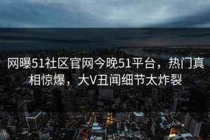 网曝51社区官网今晚51平台，热门真相惊爆，大V丑闻细节太炸裂