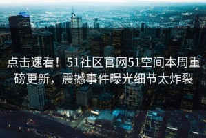 点击速看！51社区官网51空间本周重磅更新，震撼事件曝光细节太炸裂