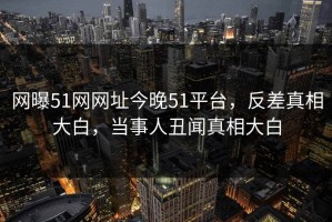网曝51网网址今晚51平台，反差真相大白，当事人丑闻真相大白
