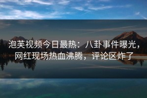 泡芙视频今日最热：八卦事件曝光，网红现场热血沸腾，评论区炸了