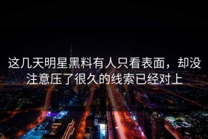这几天明星黑料有人只看表面，却没注意压了很久的线索已经对上