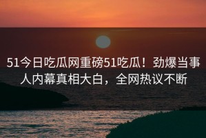 51今日吃瓜网重磅51吃瓜！劲爆当事人内幕真相大白，全网热议不断