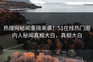热搜网秘闻重磅来袭！51在线热门圈内人秘闻真相大白，真相大白