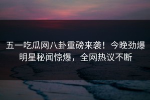五一吃瓜网八卦重磅来袭！今晚劲爆明星秘闻惊爆，全网热议不断