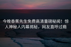 今晚香蕉先生免费高清重磅秘闻！惊人神秘人内幕揭秘，网友直呼过瘾