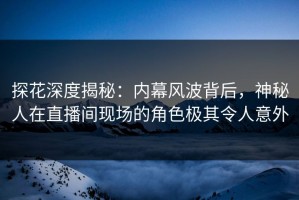 探花深度揭秘：内幕风波背后，神秘人在直播间现场的角色极其令人意外