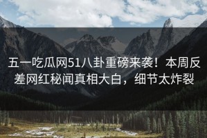 五一吃瓜网51八卦重磅来袭！本周反差网红秘闻真相大白，细节太炸裂