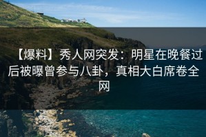 【爆料】秀人网突发：明星在晚餐过后被曝曾参与八卦，真相大白席卷全网