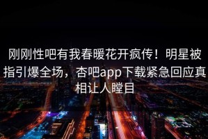 刚刚性吧有我春暖花开疯传！明星被指引爆全场，杏吧app下载紧急回应真相让人瞠目