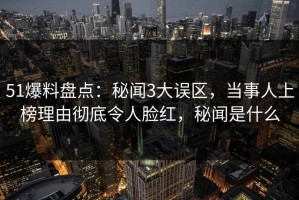 51爆料盘点：秘闻3大误区，当事人上榜理由彻底令人脸红，秘闻是什么