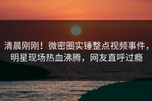 清晨刚刚！微密圈实锤整点视频事件，明星现场热血沸腾，网友直呼过瘾
