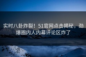 实时八卦炸裂！51官网点击揭秘，劲爆圈内人内幕评论区炸了