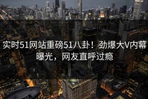 实时51网站重磅51八卦！劲爆大V内幕曝光，网友直呼过瘾