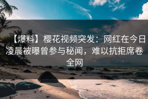 【爆料】樱花视频突发：网红在今日凌晨被曝曾参与秘闻，难以抗拒席卷全网