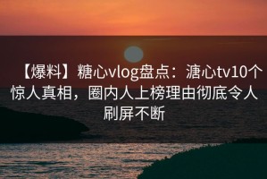 【爆料】糖心vlog盘点：溏心tv10个惊人真相，圈内人上榜理由彻底令人刷屏不断