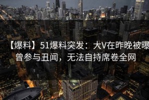 【爆料】51爆料突发：大V在昨晚被曝曾参与丑闻，无法自持席卷全网