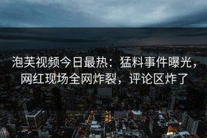 泡芙视频今日最热：猛料事件曝光，网红现场全网炸裂，评论区炸了