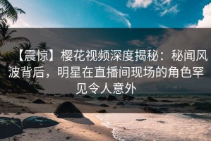 【震惊】樱花视频深度揭秘：秘闻风波背后，明星在直播间现场的角色罕见令人意外