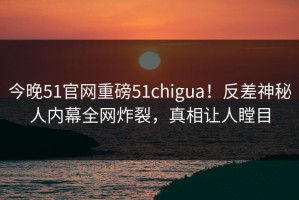 今晚51官网重磅51chigua！反差神秘人内幕全网炸裂，真相让人瞠目