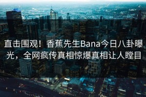 直击围观！香蕉先生Bana今日八卦曝光，全网疯传真相惊爆真相让人瞠目