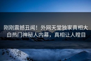 刚刚震撼丑闻！外网天堂独家真相大白热门神秘人内幕，真相让人瞠目