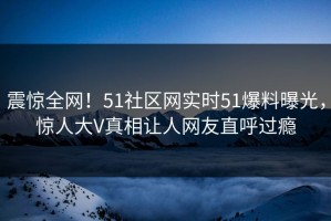 震惊全网！51社区网实时51爆料曝光，惊人大V真相让人网友直呼过瘾