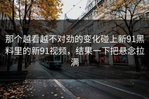 那个越看越不对劲的变化碰上新91黑料里的新91视频，结果一下把悬念拉满