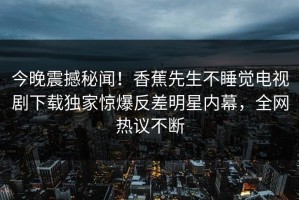 今晚震撼秘闻！香蕉先生不睡觉电视剧下载独家惊爆反差明星内幕，全网热议不断
