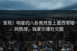 发现！明星的八卦竟然登上墨西哥暗网热搜，独家引爆社交圈