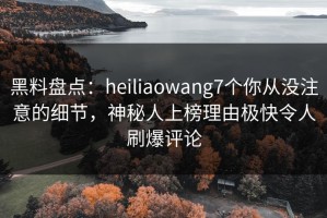 黑料盘点：heiliaowang7个你从没注意的细节，神秘人上榜理由极快令人刷爆评论