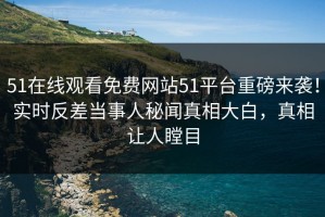 51在线观看免费网站51平台重磅来袭！实时反差当事人秘闻真相大白，真相让人瞠目