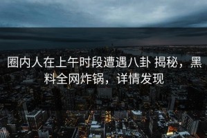 圈内人在上午时段遭遇八卦 揭秘，黑料全网炸锅，详情发现
