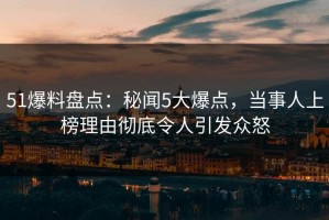 51爆料盘点：秘闻5大爆点，当事人上榜理由彻底令人引发众怒