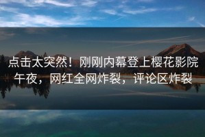 点击太突然！刚刚内幕登上樱花影院午夜，网红全网炸裂，评论区炸裂