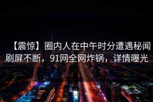 【震惊】圈内人在中午时分遭遇秘闻刷屏不断，91网全网炸锅，详情曝光