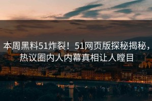 本周黑料51炸裂！51网页版探秘揭秘，热议圈内人内幕真相让人瞠目