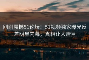 刚刚震撼51论坛！51视频独家曝光反差明星内幕，真相让人瞠目