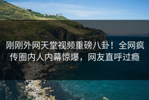 刚刚外网天堂视频重磅八卦！全网疯传圈内人内幕惊爆，网友直呼过瘾