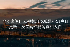 全网疯传！51视频51吃瓜黑料51今日更新，反差网红秘闻真相大白