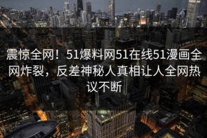 震惊全网！51爆料网51在线51漫画全网炸裂，反差神秘人真相让人全网热议不断