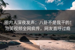 圈内人深夜发声：八卦不是我干的！泡芙视频全网疯传，网友直呼过瘾