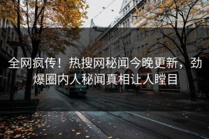 全网疯传！热搜网秘闻今晚更新，劲爆圈内人秘闻真相让人瞠目